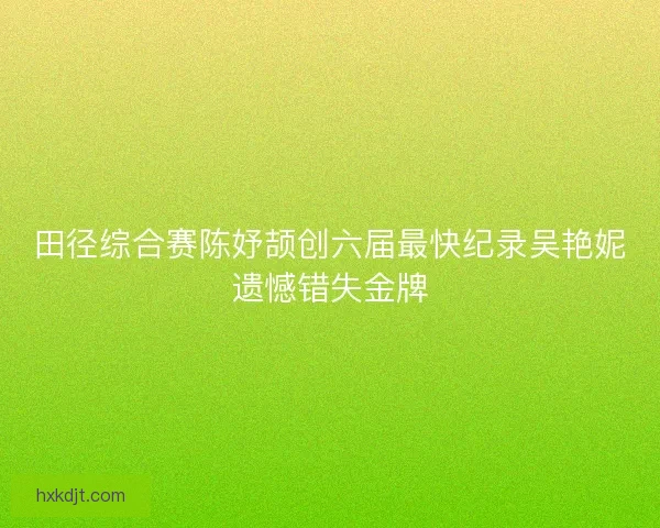 田径综合赛陈妤颉创六届最快纪录吴艳妮遗憾错失金牌